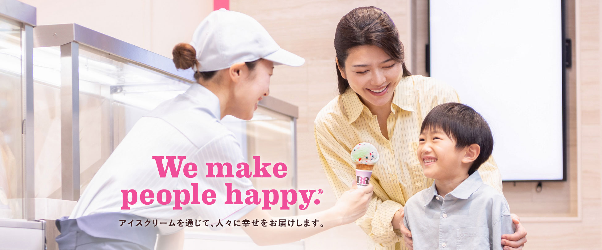 We make people happy. 「アイスクリームを通じて、お客様に幸せをお届けします。」