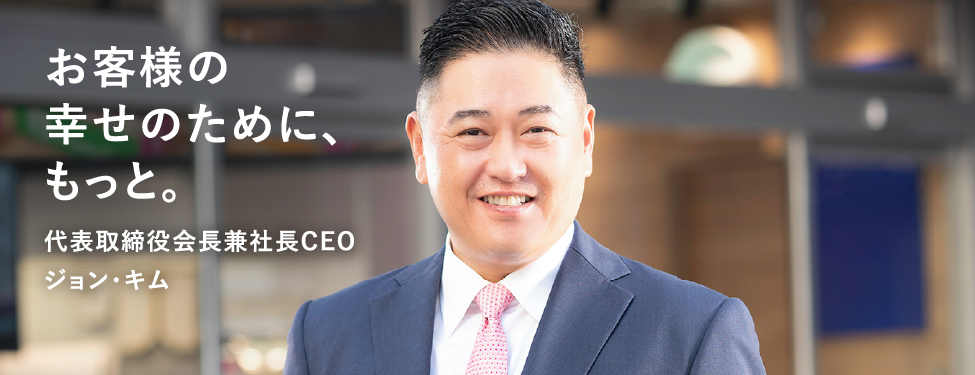 お客様の幸せのために、もっと。 代表取締役会長兼社長CEO ジョン・キム